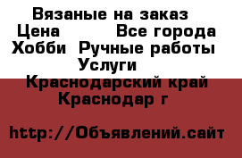 Вязаные на заказ › Цена ­ 800 - Все города Хобби. Ручные работы » Услуги   . Краснодарский край,Краснодар г.